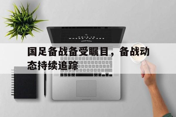 包含国足备战备受瞩目，备战动态持续追踪的词条